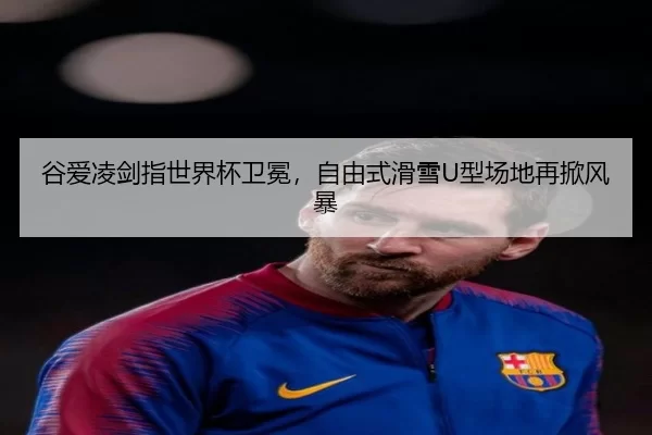 谷爱凌剑指世界杯卫冕，自由式滑雪U型场地再掀风暴