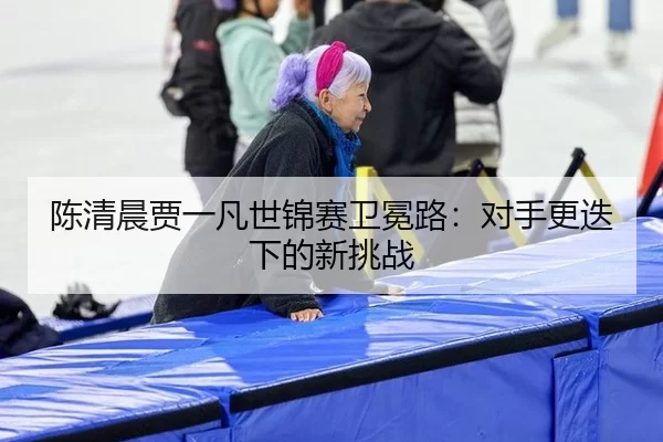 chen-qing-chen-jia-yi-fan-shi-jin-sai-wei-mian-lu-dui-shou-geng-die-xia-de-xin-tiao-zhan-2-211.jpg
