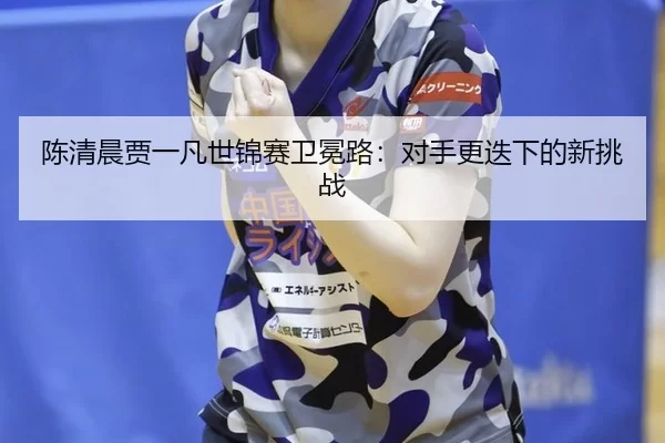 陈清晨贾一凡世锦赛卫冕路：对手更迭下的新挑战