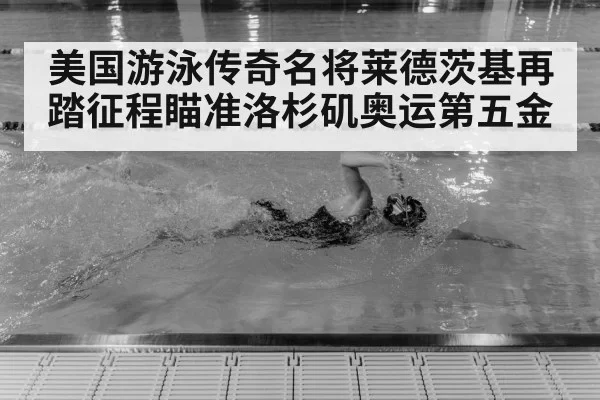 美国游泳传奇名将莱德茨基再踏征程瞄准洛杉矶奥运第五金
