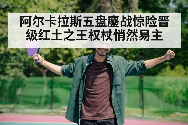 阿尔卡拉斯五盘鏖战惊险晋级红土之王权杖悄然易主