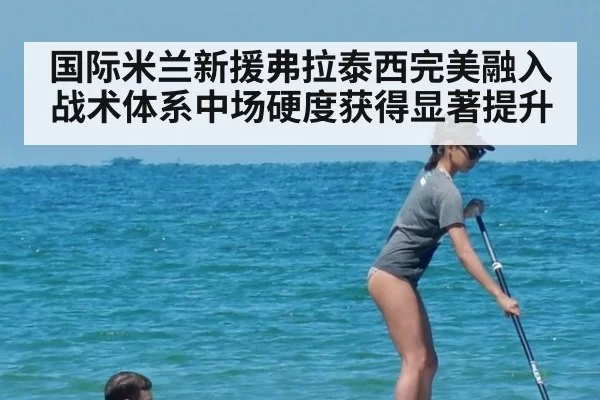 国际米兰新援弗拉泰西完美融入战术体系中场硬度获得显著提升