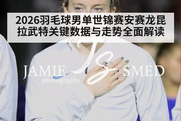 2026羽毛球男单世锦赛安赛龙昆拉武特关键数据与走势全面解读